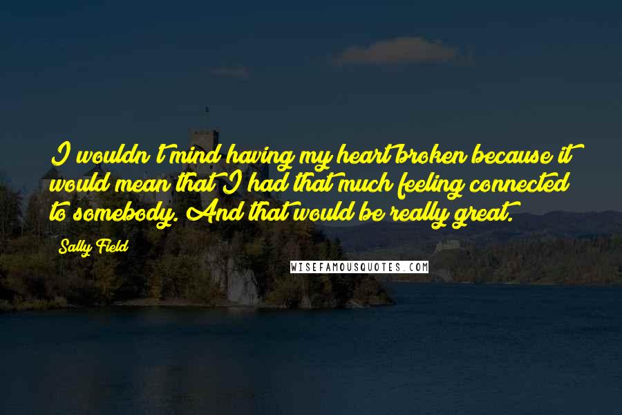 Sally Field Quotes: I wouldn't mind having my heart broken because it would mean that I had that much feeling connected to somebody. And that would be really great.