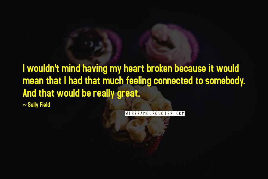 Sally Field Quotes: I wouldn't mind having my heart broken because it would mean that I had that much feeling connected to somebody. And that would be really great.