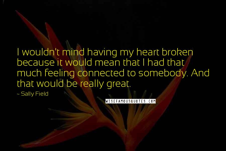Sally Field Quotes: I wouldn't mind having my heart broken because it would mean that I had that much feeling connected to somebody. And that would be really great.