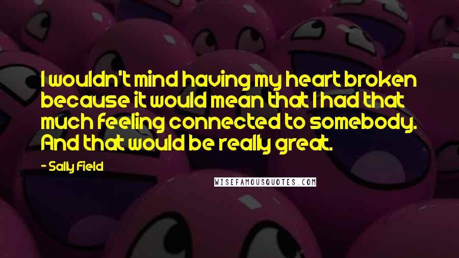 Sally Field Quotes: I wouldn't mind having my heart broken because it would mean that I had that much feeling connected to somebody. And that would be really great.