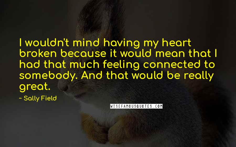 Sally Field Quotes: I wouldn't mind having my heart broken because it would mean that I had that much feeling connected to somebody. And that would be really great.