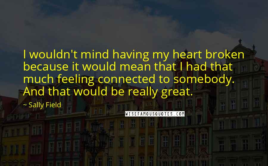 Sally Field Quotes: I wouldn't mind having my heart broken because it would mean that I had that much feeling connected to somebody. And that would be really great.