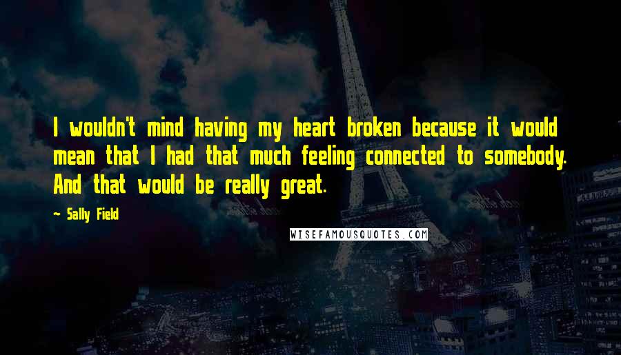 Sally Field Quotes: I wouldn't mind having my heart broken because it would mean that I had that much feeling connected to somebody. And that would be really great.