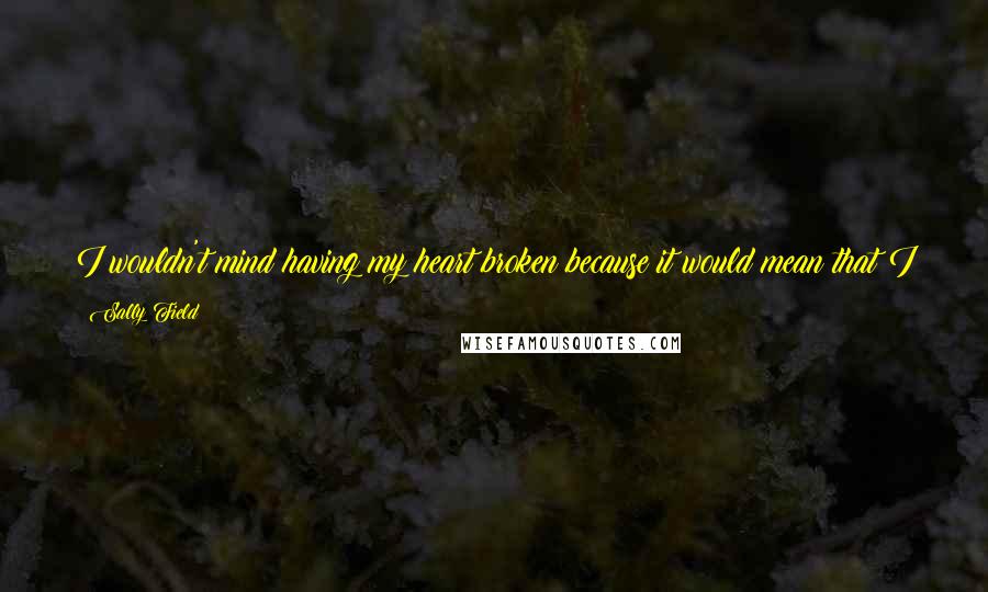 Sally Field Quotes: I wouldn't mind having my heart broken because it would mean that I had that much feeling connected to somebody. And that would be really great.