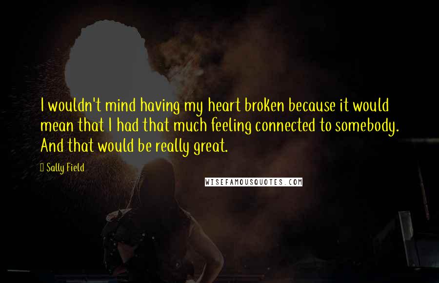 Sally Field Quotes: I wouldn't mind having my heart broken because it would mean that I had that much feeling connected to somebody. And that would be really great.