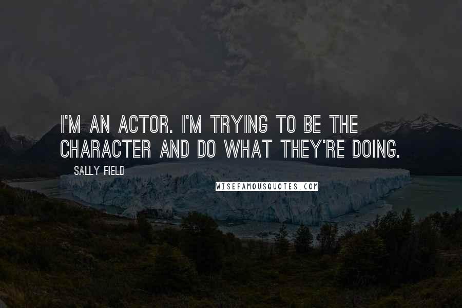 Sally Field Quotes: I'm an actor. I'm trying to be the character and do what they're doing.