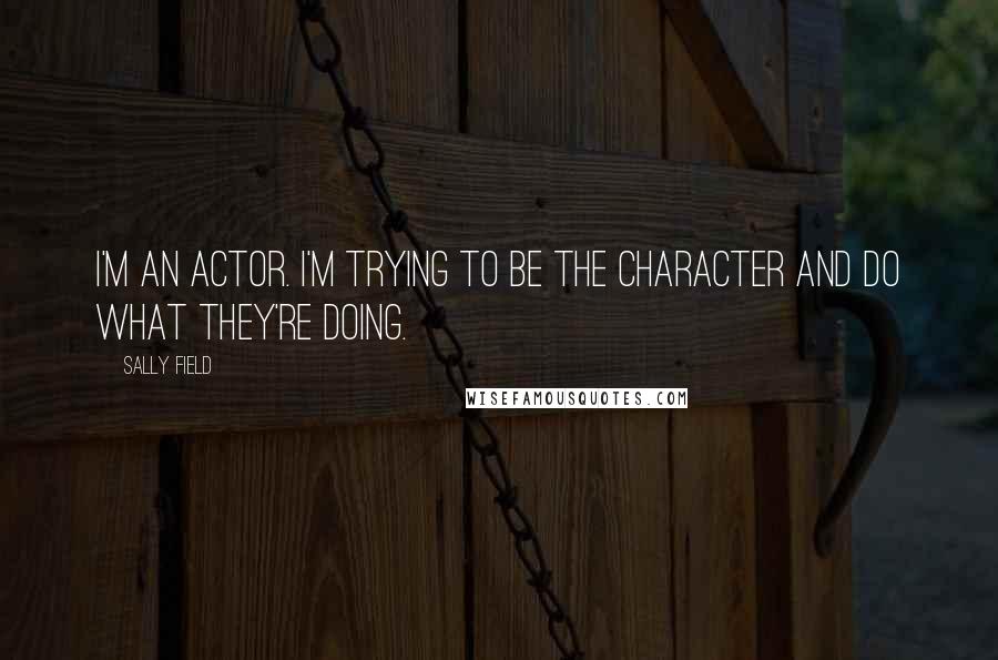 Sally Field Quotes: I'm an actor. I'm trying to be the character and do what they're doing.