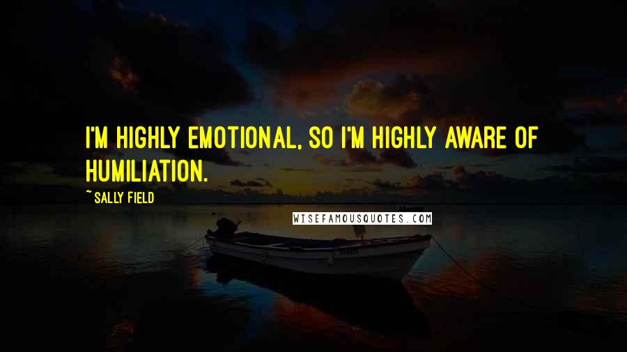 Sally Field Quotes: I'm highly emotional, so I'm highly aware of humiliation.