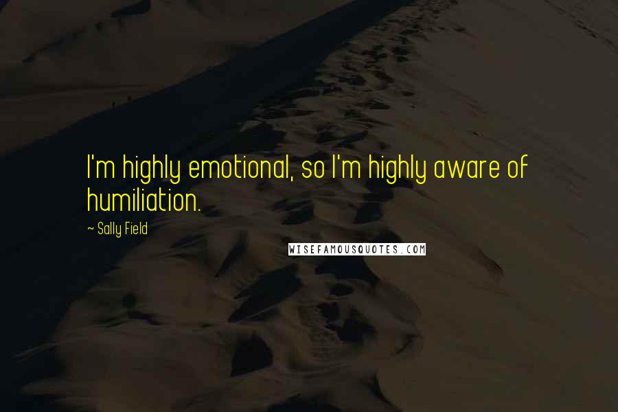 Sally Field Quotes: I'm highly emotional, so I'm highly aware of humiliation.