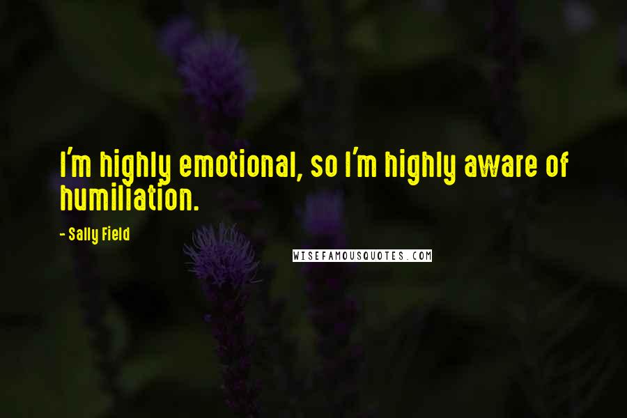 Sally Field Quotes: I'm highly emotional, so I'm highly aware of humiliation.