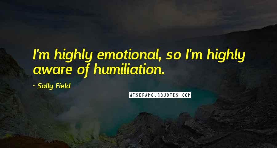 Sally Field Quotes: I'm highly emotional, so I'm highly aware of humiliation.