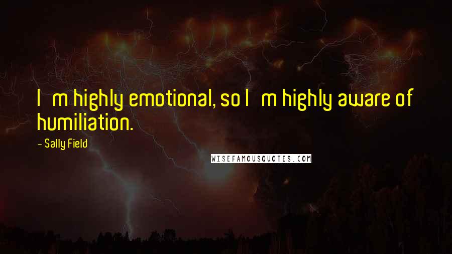 Sally Field Quotes: I'm highly emotional, so I'm highly aware of humiliation.