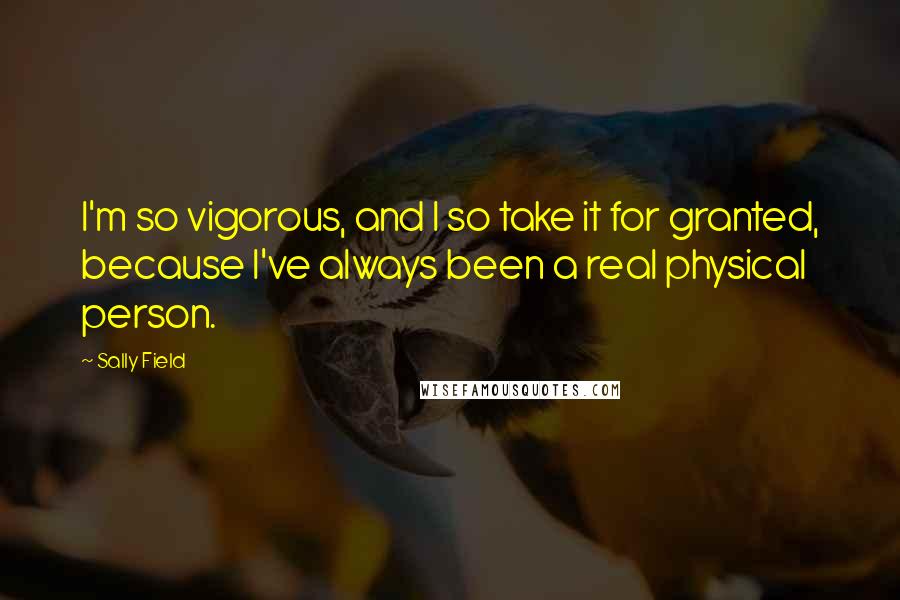 Sally Field Quotes: I'm so vigorous, and I so take it for granted, because I've always been a real physical person.