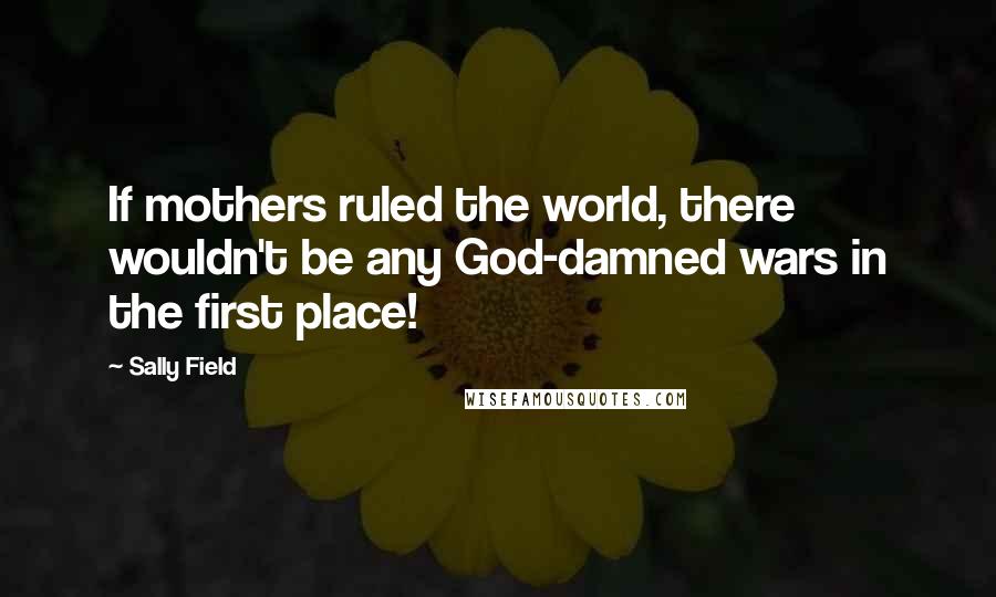 Sally Field Quotes: If mothers ruled the world, there wouldn't be any God-damned wars in the first place!