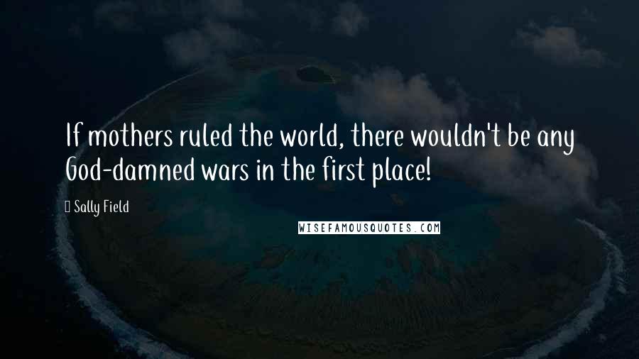 Sally Field Quotes: If mothers ruled the world, there wouldn't be any God-damned wars in the first place!
