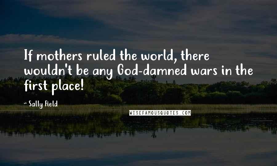 Sally Field Quotes: If mothers ruled the world, there wouldn't be any God-damned wars in the first place!