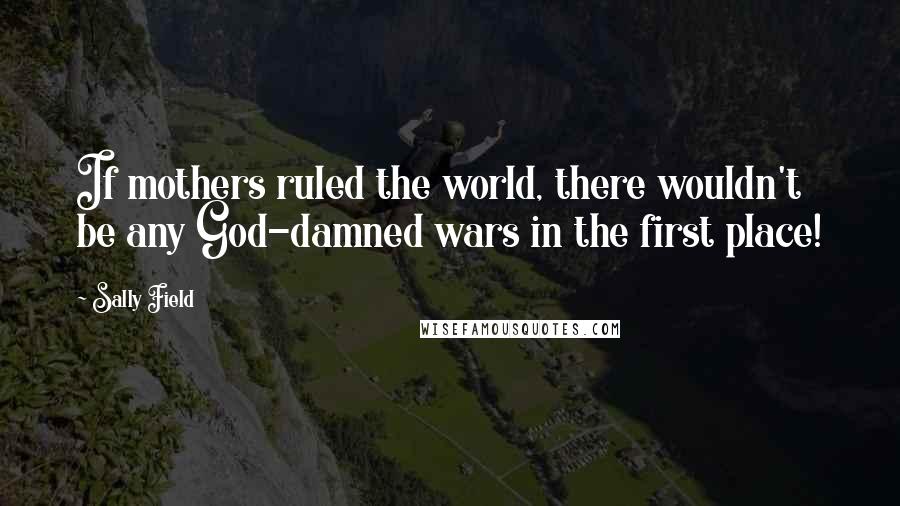 Sally Field Quotes: If mothers ruled the world, there wouldn't be any God-damned wars in the first place!