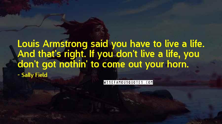 Sally Field Quotes: Louis Armstrong said you have to live a life. And that's right. If you don't live a life, you don't got nothin' to come out your horn.