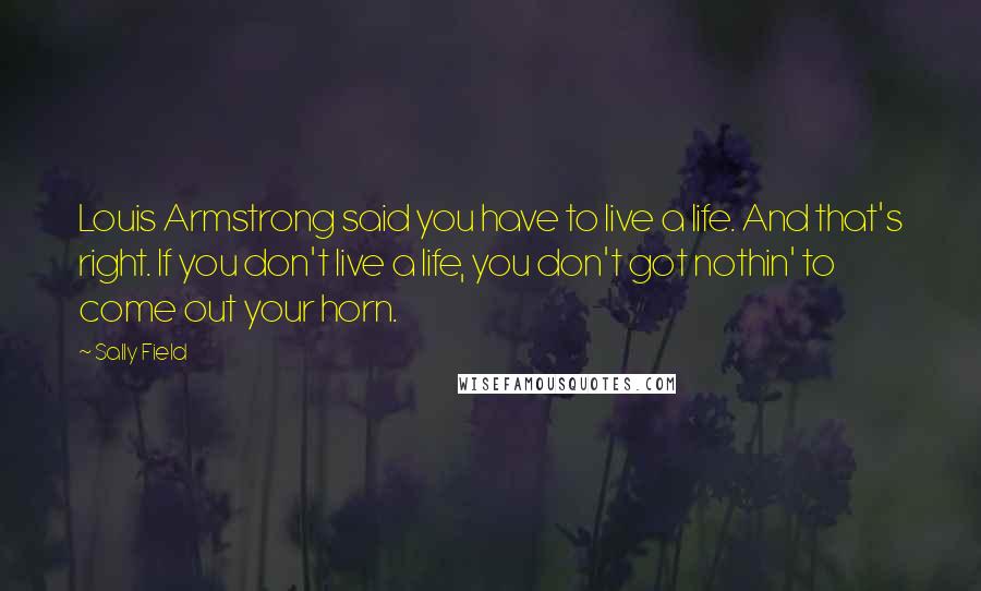 Sally Field Quotes: Louis Armstrong said you have to live a life. And that's right. If you don't live a life, you don't got nothin' to come out your horn.