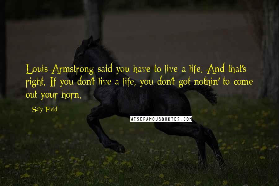 Sally Field Quotes: Louis Armstrong said you have to live a life. And that's right. If you don't live a life, you don't got nothin' to come out your horn.