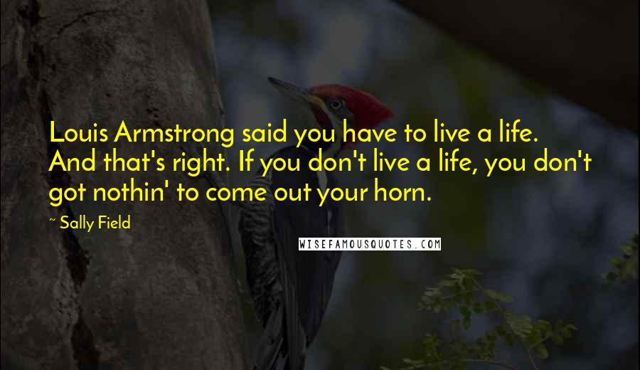 Sally Field Quotes: Louis Armstrong said you have to live a life. And that's right. If you don't live a life, you don't got nothin' to come out your horn.