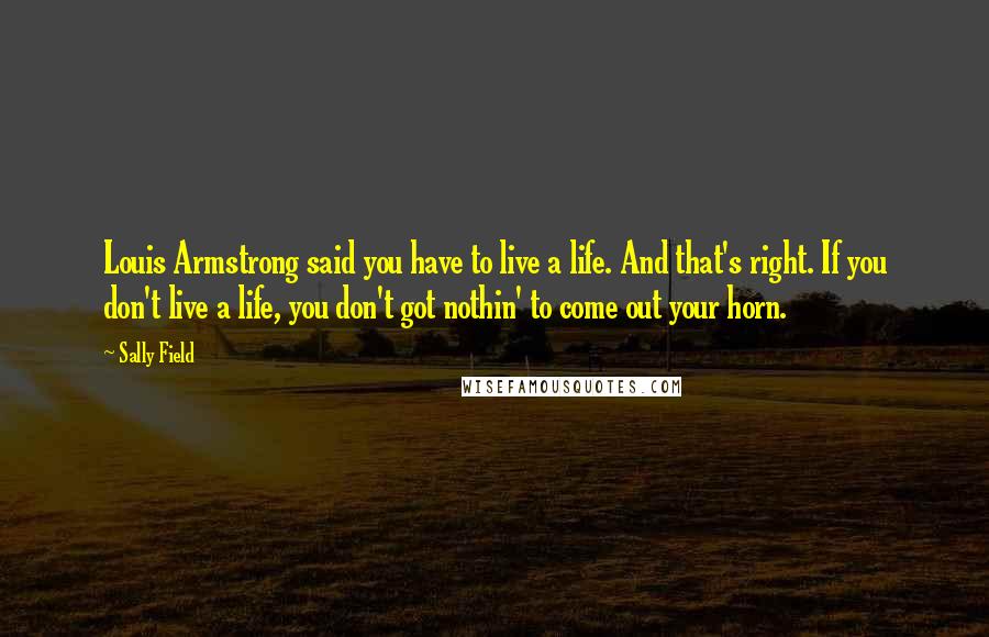 Sally Field Quotes: Louis Armstrong said you have to live a life. And that's right. If you don't live a life, you don't got nothin' to come out your horn.