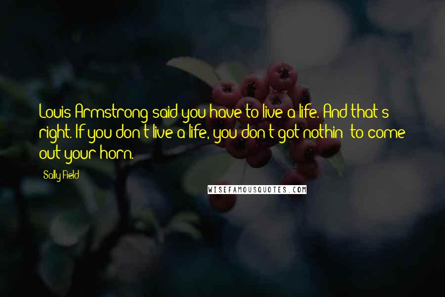 Sally Field Quotes: Louis Armstrong said you have to live a life. And that's right. If you don't live a life, you don't got nothin' to come out your horn.