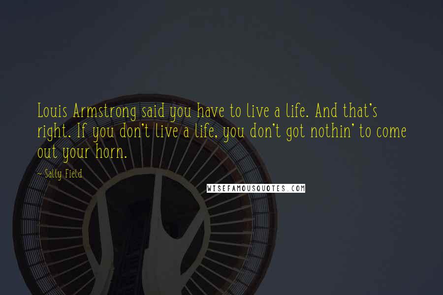 Sally Field Quotes: Louis Armstrong said you have to live a life. And that's right. If you don't live a life, you don't got nothin' to come out your horn.