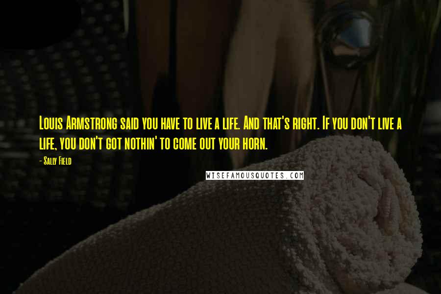 Sally Field Quotes: Louis Armstrong said you have to live a life. And that's right. If you don't live a life, you don't got nothin' to come out your horn.