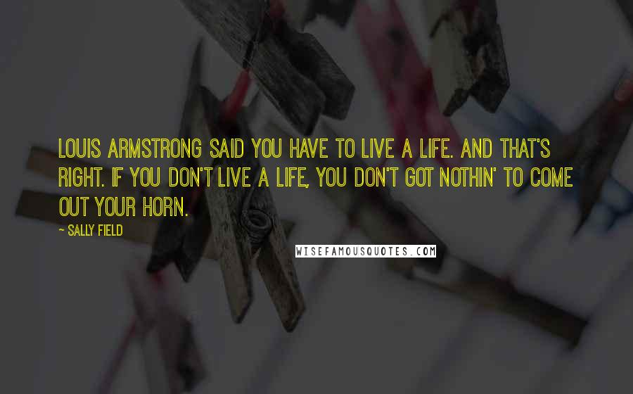 Sally Field Quotes: Louis Armstrong said you have to live a life. And that's right. If you don't live a life, you don't got nothin' to come out your horn.