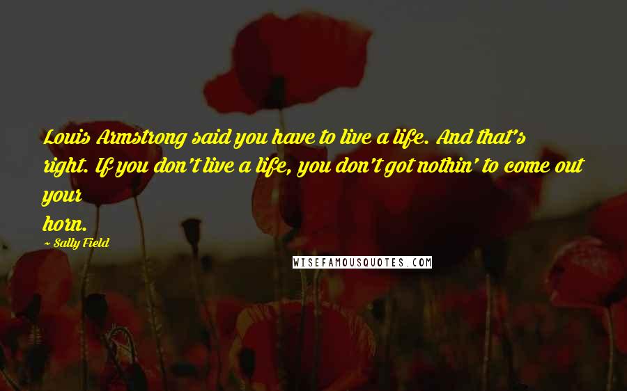 Sally Field Quotes: Louis Armstrong said you have to live a life. And that's right. If you don't live a life, you don't got nothin' to come out your horn.