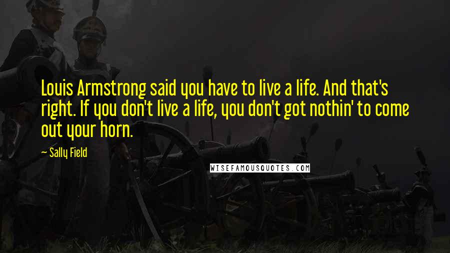 Sally Field Quotes: Louis Armstrong said you have to live a life. And that's right. If you don't live a life, you don't got nothin' to come out your horn.