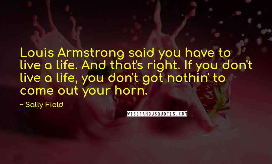 Sally Field Quotes: Louis Armstrong said you have to live a life. And that's right. If you don't live a life, you don't got nothin' to come out your horn.