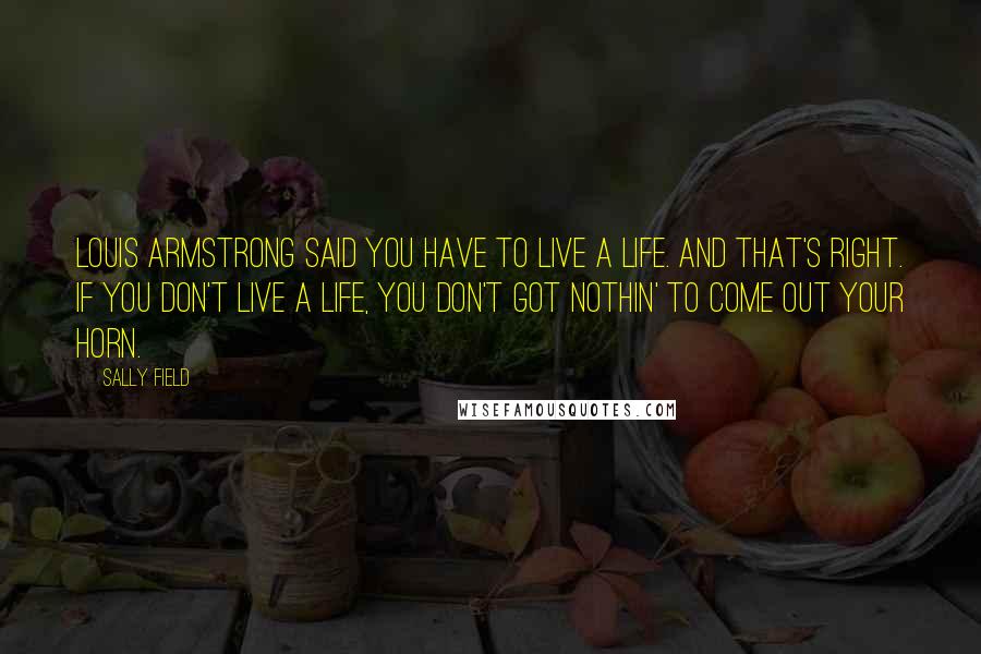 Sally Field Quotes: Louis Armstrong said you have to live a life. And that's right. If you don't live a life, you don't got nothin' to come out your horn.