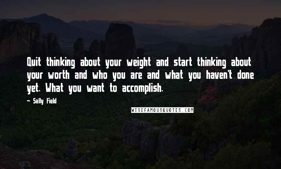 Sally Field Quotes: Quit thinking about your weight and start thinking about your worth and who you are and what you haven't done yet. What you want to accomplish.