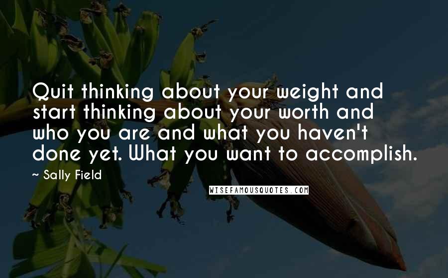 Sally Field Quotes: Quit thinking about your weight and start thinking about your worth and who you are and what you haven't done yet. What you want to accomplish.