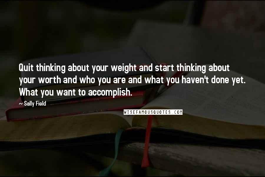 Sally Field Quotes: Quit thinking about your weight and start thinking about your worth and who you are and what you haven't done yet. What you want to accomplish.