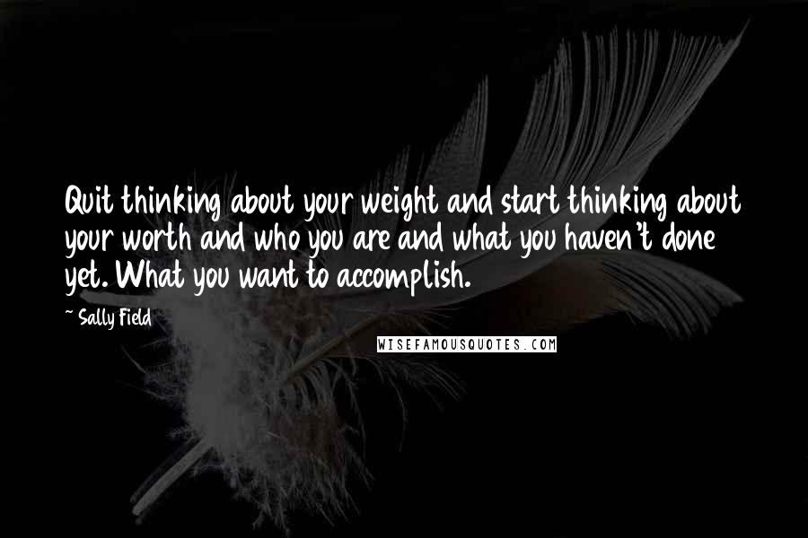 Sally Field Quotes: Quit thinking about your weight and start thinking about your worth and who you are and what you haven't done yet. What you want to accomplish.