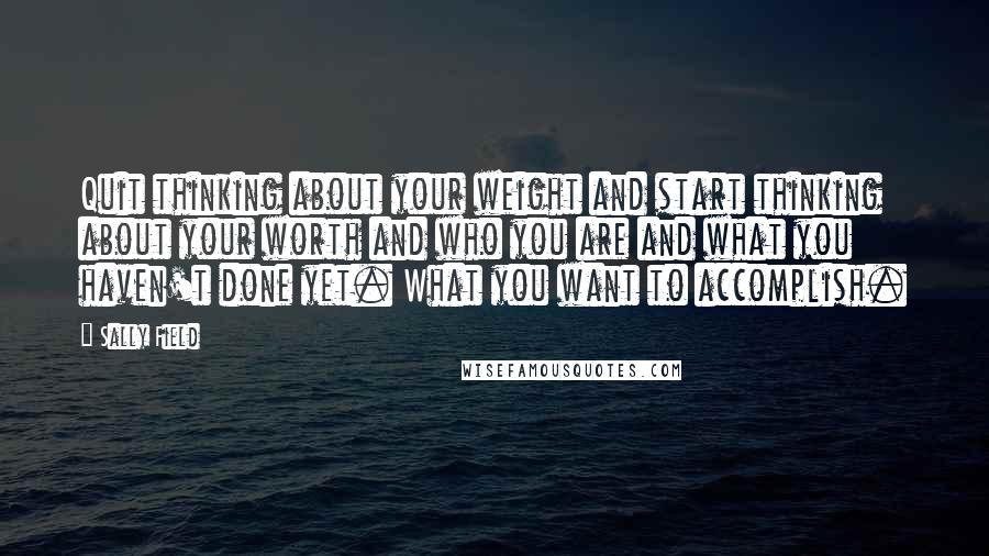 Sally Field Quotes: Quit thinking about your weight and start thinking about your worth and who you are and what you haven't done yet. What you want to accomplish.