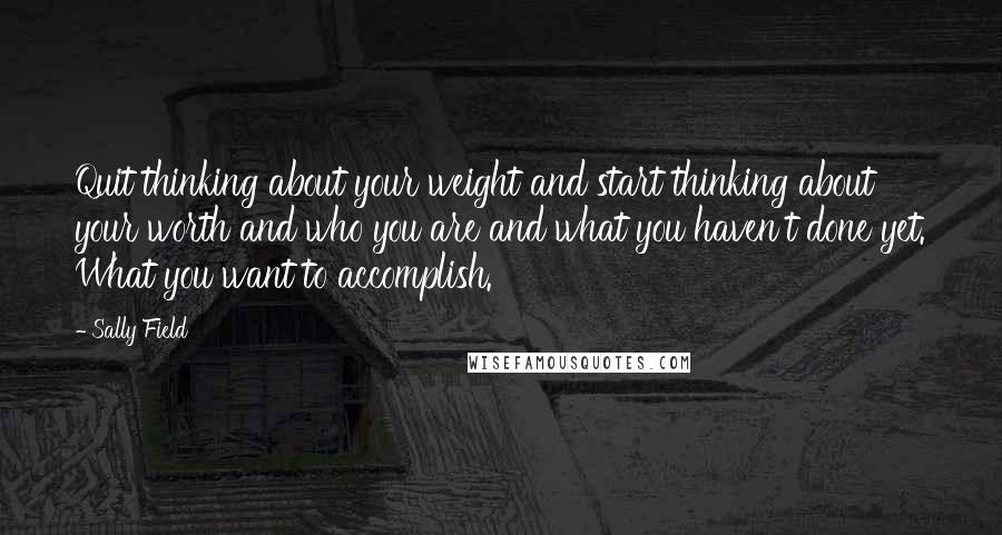 Sally Field Quotes: Quit thinking about your weight and start thinking about your worth and who you are and what you haven't done yet. What you want to accomplish.