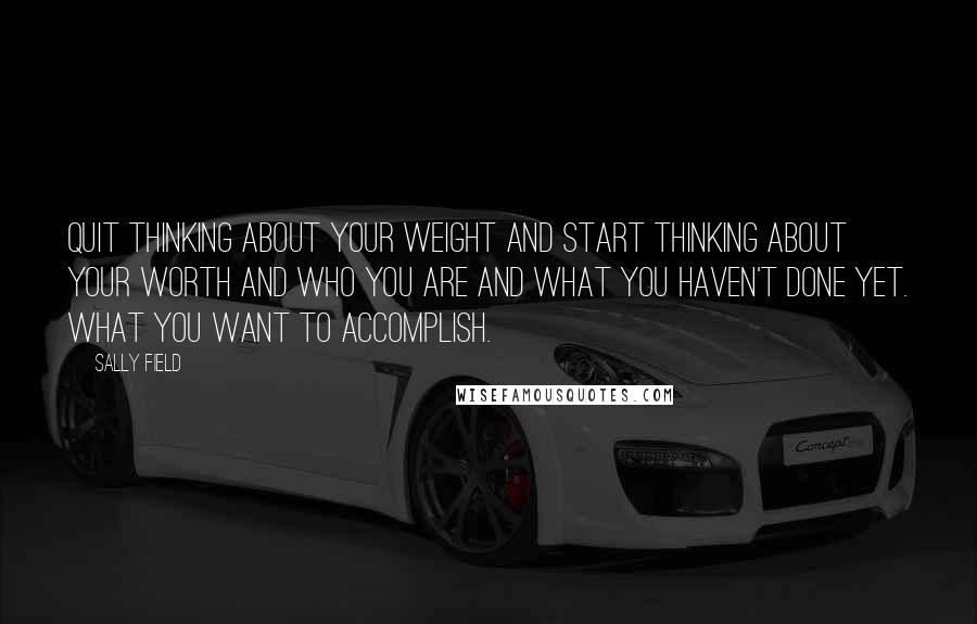 Sally Field Quotes: Quit thinking about your weight and start thinking about your worth and who you are and what you haven't done yet. What you want to accomplish.