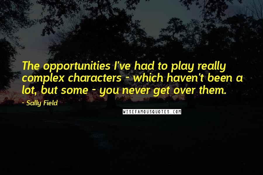 Sally Field Quotes: The opportunities I've had to play really complex characters - which haven't been a lot, but some - you never get over them.