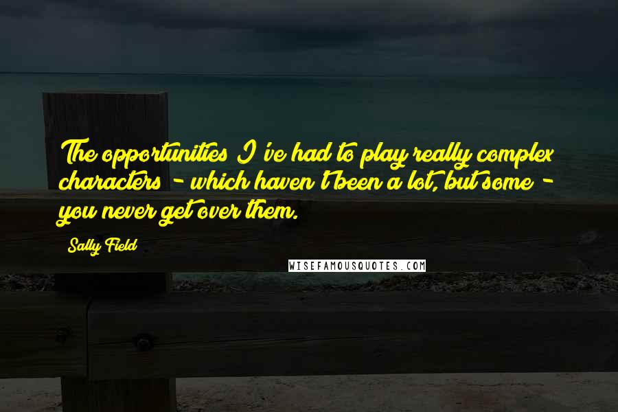 Sally Field Quotes: The opportunities I've had to play really complex characters - which haven't been a lot, but some - you never get over them.