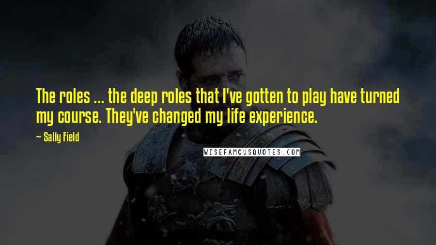 Sally Field Quotes: The roles ... the deep roles that I've gotten to play have turned my course. They've changed my life experience.