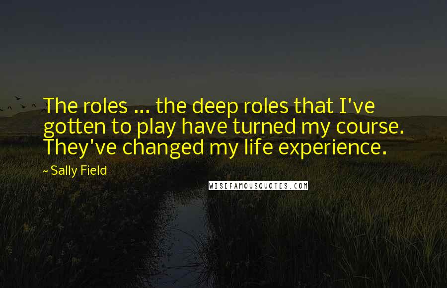 Sally Field Quotes: The roles ... the deep roles that I've gotten to play have turned my course. They've changed my life experience.