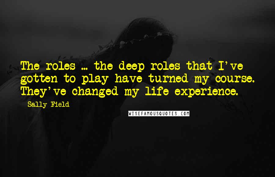 Sally Field Quotes: The roles ... the deep roles that I've gotten to play have turned my course. They've changed my life experience.