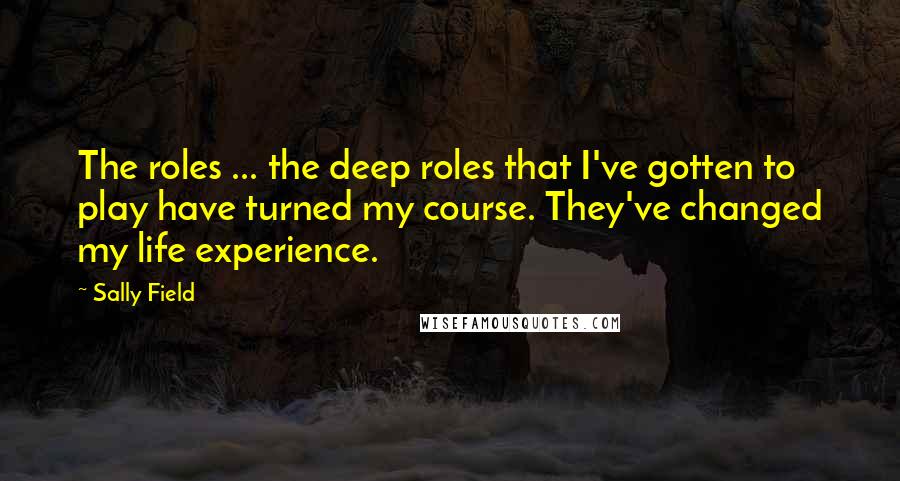 Sally Field Quotes: The roles ... the deep roles that I've gotten to play have turned my course. They've changed my life experience.