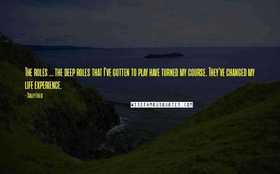 Sally Field Quotes: The roles ... the deep roles that I've gotten to play have turned my course. They've changed my life experience.