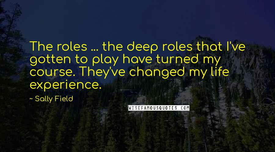 Sally Field Quotes: The roles ... the deep roles that I've gotten to play have turned my course. They've changed my life experience.