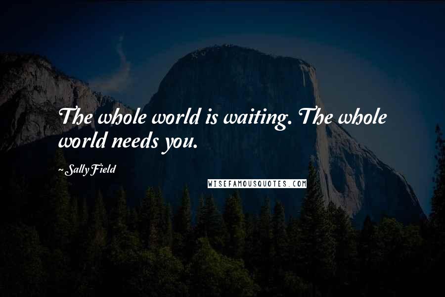 Sally Field Quotes: The whole world is waiting. The whole world needs you.